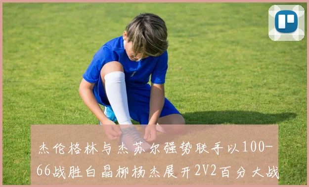 杰伦格林与杰苏尔强势联手以100-66战胜白晶柳杨杰展开2V2百分大战