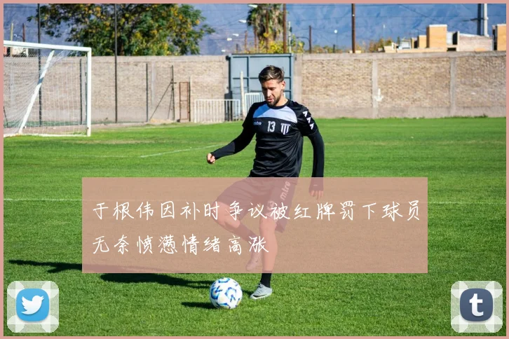 于根伟因补时争议被红牌罚下球员无奈愤懑情绪高涨