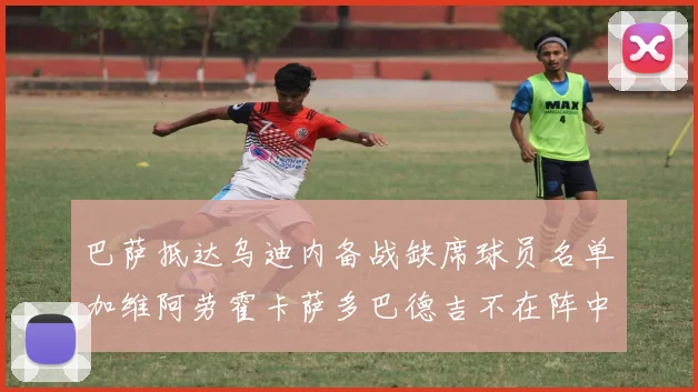 巴萨抵达乌迪内备战缺席球员名单加维阿劳霍卡萨多巴德吉不在阵中