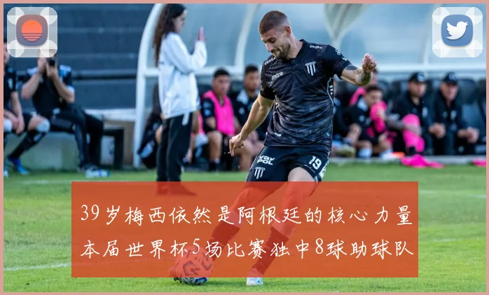 39岁梅西依然是阿根廷的核心力量本届世界杯5场比赛独中8球助球队狂轰14球