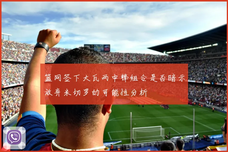 篮网签下大瓦两中锋组合是否暗示放弃米切罗的可能性分析