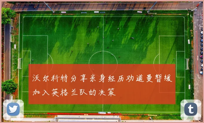 沃尔科特分享亲身经历劝道曼暂缓加入英格兰队的决策