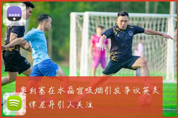 奥利塞在水晶宫吸烟引发争议英美法律差异引人关注