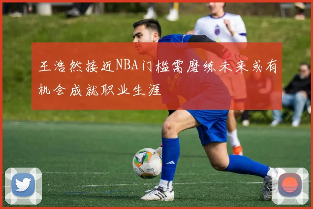 王浩然接近NBA门槛需磨练未来或有机会成就职业生涯