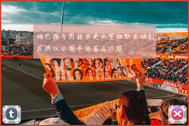 姆巴佩与图赫尔更衣室幽默互动引发热议法国半场落后四球