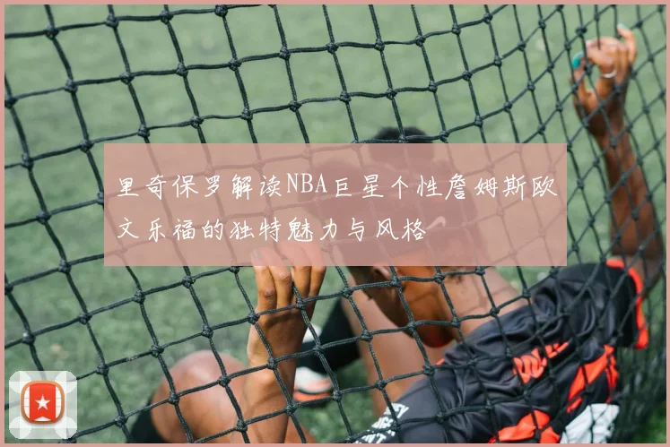 里奇保罗解读NBA巨星个性詹姆斯欧文乐福的独特魅力与风格