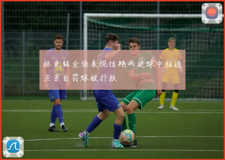 林良铭全场表现惊艳两进球中柱造点亲自罚球被扑救