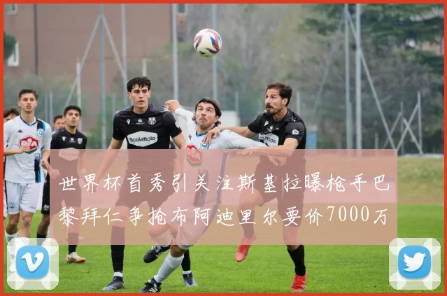 世界杯首秀引关注斯基拉曝枪手巴黎拜仁争抢布阿迪里尔要价7000万欧元