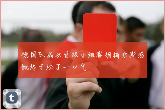 德国队成功晋级小组赛胡梅尔斯感慨终于松了一口气