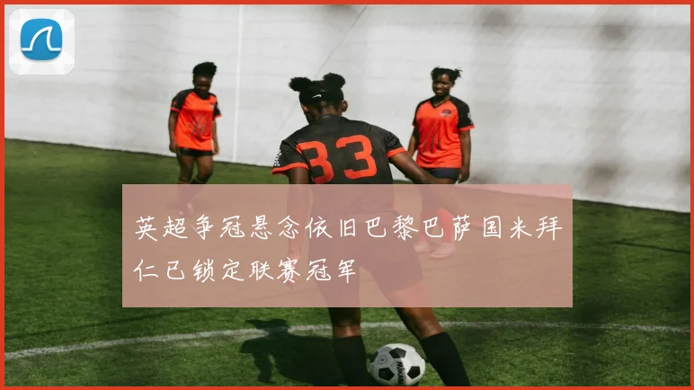 英超争冠悬念依旧巴黎巴萨国米拜仁已锁定联赛冠军