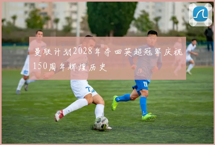 曼联计划2028年夺回英超冠军庆祝150周年辉煌历史