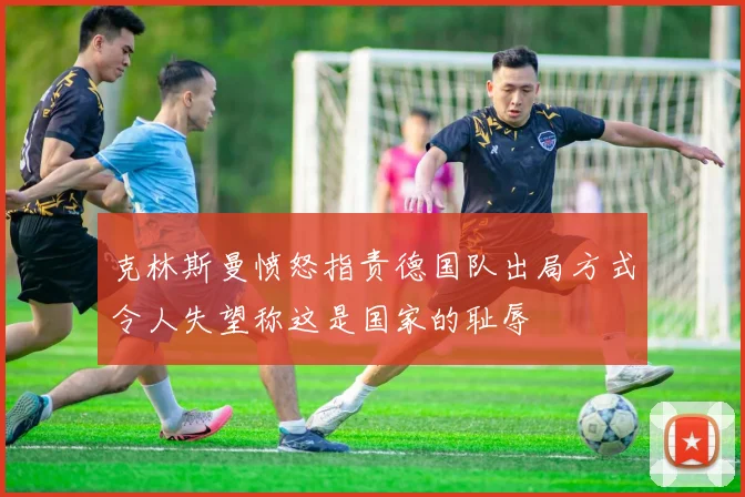 克林斯曼愤怒指责德国队出局方式令人失望称这是国家的耻辱