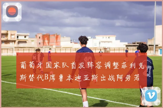 葡萄牙国家队首发阵容调整菲利克斯替代B席鲁本迪亚斯出战阿劳若