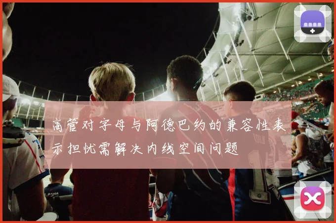 高管对字母与阿德巴约的兼容性表示担忧需解决内线空间问题