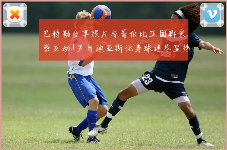 巴特勒分享照片与哥伦比亚国脚亲密互动J罗与迪亚斯化身球迷尽显热情