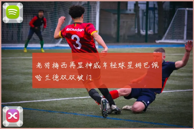 老将梅西再显神威年轻球星姆巴佩哈兰德双双破门
