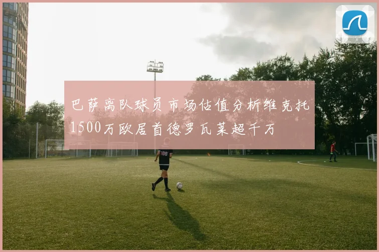 巴萨离队球员市场估值分析维克托1500万欧居首德罗瓦莱超千万