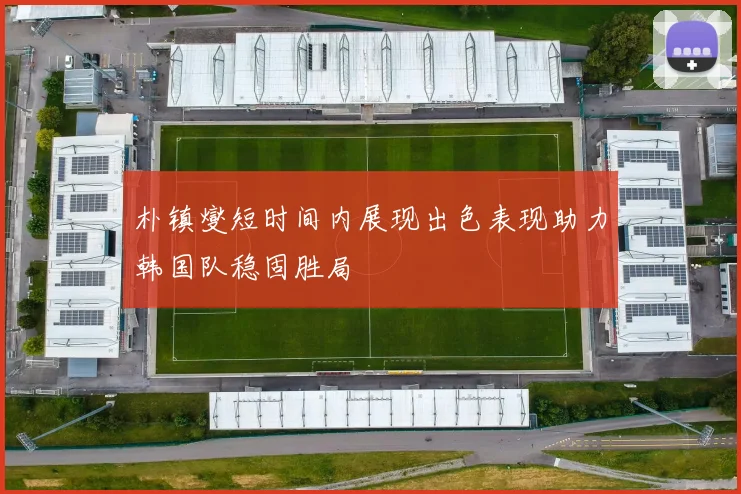 朴镇燮短时间内展现出色表现助力韩国队稳固胜局